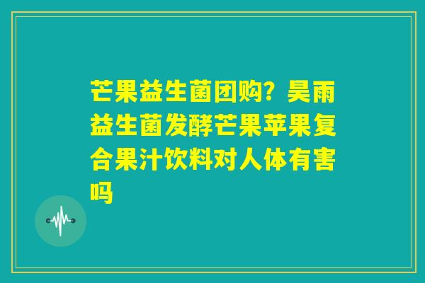 芒果益生菌团购？昊雨益生菌发酵芒果苹果复合果汁饮料对人体有害吗