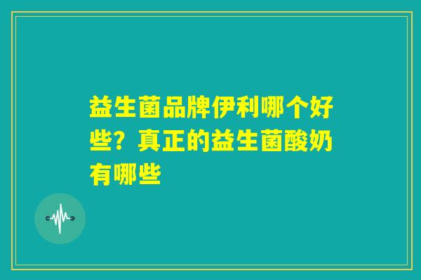 益生菌品牌伊利哪个好些？真正的益生菌酸奶有哪些