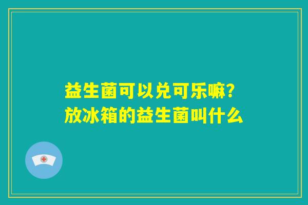 益生菌可以兑可乐嘛？放冰箱的益生菌叫什么