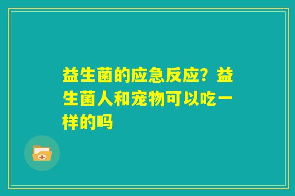益生菌的应急反应？益生菌人和宠物可以吃一样的吗