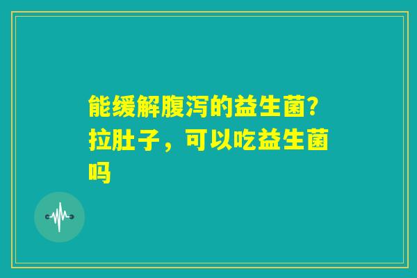 能缓解腹泻的益生菌？拉肚子，可以吃益生菌吗