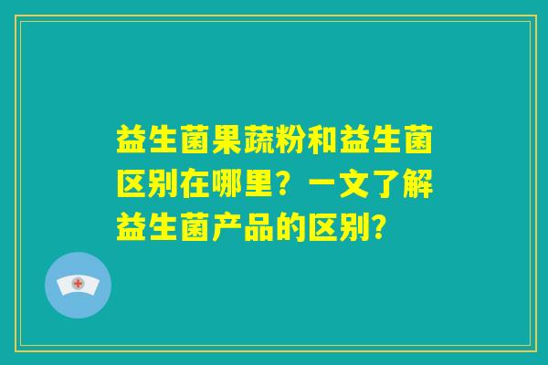 益生菌果蔬粉和益生菌区别在哪里？一文了解益生菌产品的区别？
