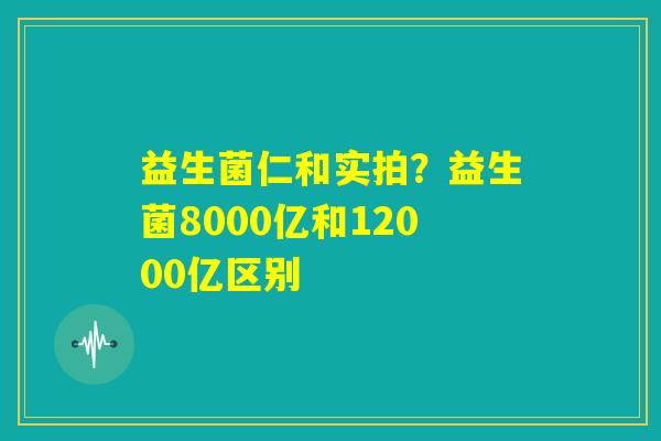 益生菌仁和实拍？益生菌8000亿和12000亿区别