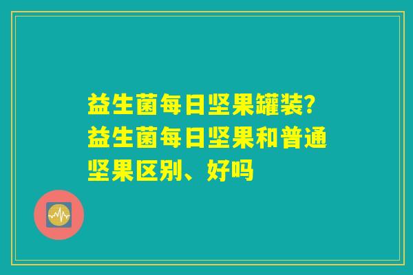 益生菌每日坚果罐装？益生菌每日坚果和普通坚果区别、好吗
