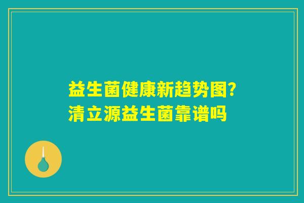 益生菌健康新趋势图？清立源益生菌靠谱吗