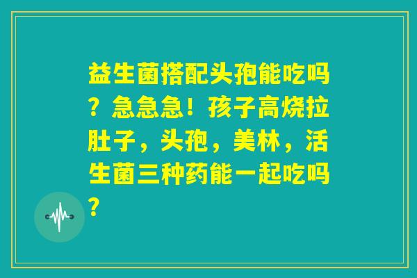 益生菌搭配头孢能吃吗？急急急！孩子高烧拉肚子，头孢，美林，活生菌三种药能一起吃吗？