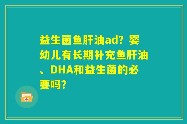 益生菌鱼肝油ad?婴幼儿有长期补充鱼肝油、DHA和益生菌的必要吗? 益生菌鱼肝油ad?婴幼儿有长期补充鱼肝油、DHA和益生菌的必要吗?