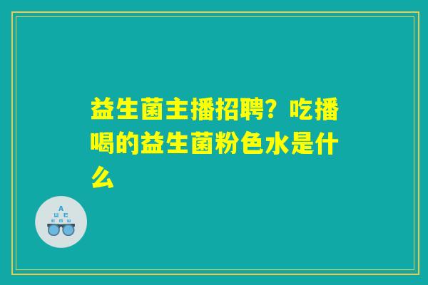 益生菌主播招聘?吃播喝的益生菌粉色水是什么 益生菌主播招聘?吃播喝的益生菌粉色水是什么