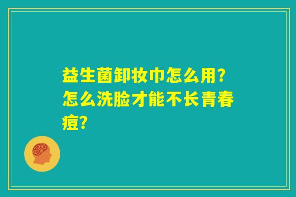 益生菌卸妆巾怎么用？怎么洗脸才能不长青春痘？