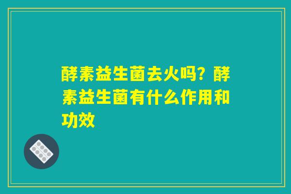 酵素益生菌去火吗?酵素益生菌有什么作用和功效 酵素益生菌去火吗?酵素益生菌有什么作用和功效
