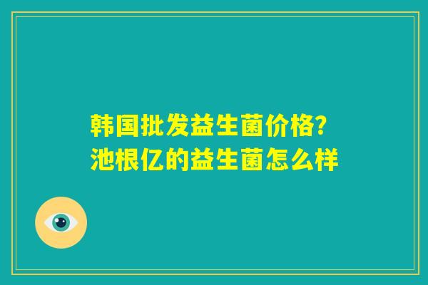 韩国批发益生菌价格?池根亿的益生菌怎么样 韩国批发益生菌价格?池根亿的益生菌怎么样
