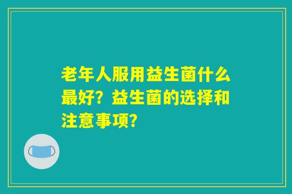 老年人服用益生菌什么最好?益生菌的选择和注意事项? 老年人服用益生菌什么最好?益生菌的选择和注意事项?