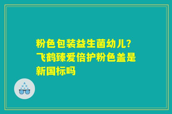 粉色包装益生菌幼儿？飞鹤臻爱倍护粉色盖是新国标吗