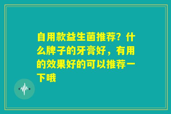 自用款益生菌推荐？什么牌子的牙膏好，有用的效果好的可以推荐一下哦