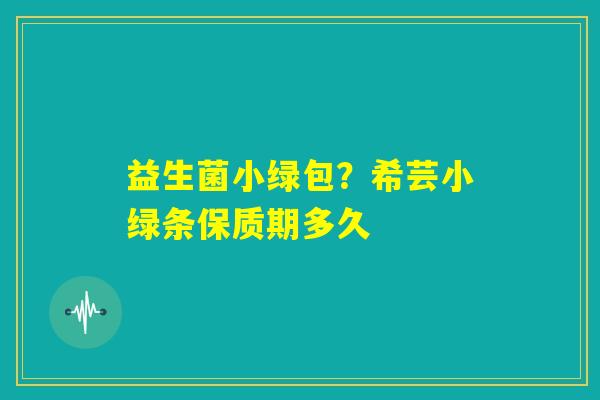 益生菌小绿包?希芸小绿条保质期多久 益生菌小绿包?希芸小绿条保质期多久