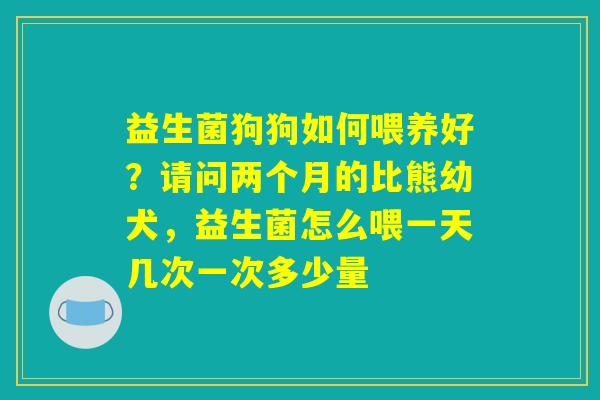 益生菌狗狗如何喂养好？请问两个月的比熊幼犬，益生菌怎么喂一天几次一次多少量