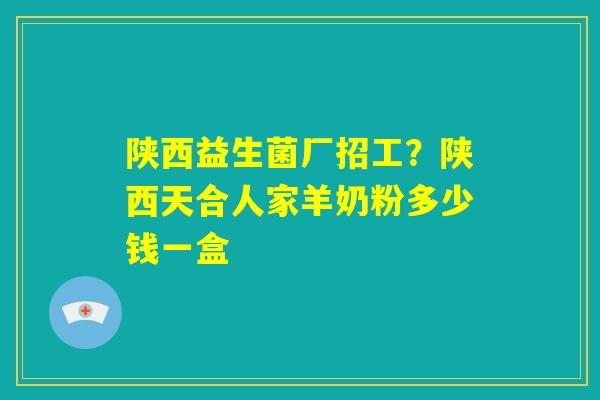 陕西益生菌厂招工？陕西天合人家羊奶粉多少钱一盒