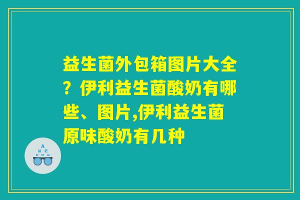 益生菌外包箱图片大全？伊利益生菌酸奶有哪些、图片,伊利益生菌原味酸奶有几种