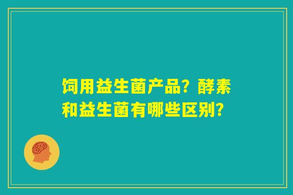 饲用益生菌产品?酵素和益生菌有哪些区别? 饲用益生菌产品?酵素和益生菌有哪些区别?