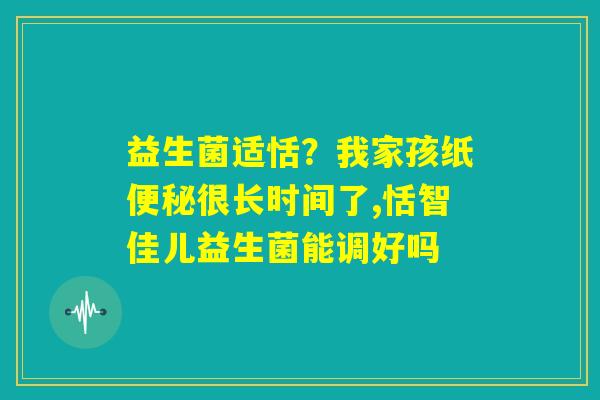 益生菌适恬？我家孩纸便秘很长时间了,恬智佳儿益生菌能调好吗