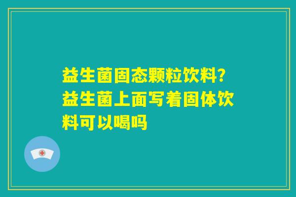 益生菌固态颗粒饮料？益生菌上面写着固体饮料可以喝吗