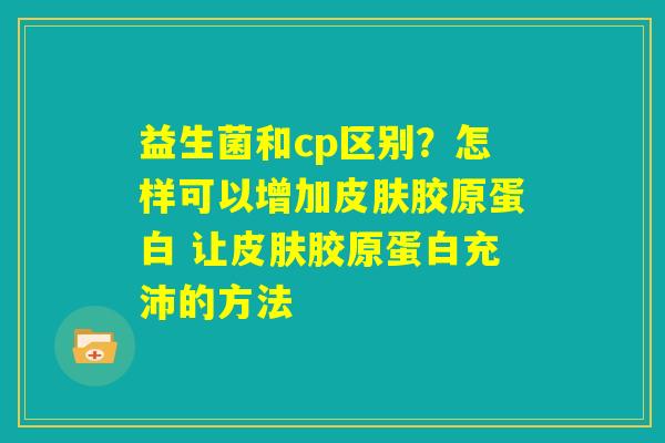 益生菌和cp区别？怎样可以增加皮肤胶原蛋白 让皮肤胶原蛋白充沛的方法