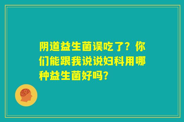 阴道益生菌误吃了?你们能跟我说说妇科用哪种益生菌好吗? 阴道益生菌误吃了?你们能跟我说说妇科用哪种益生菌好吗?