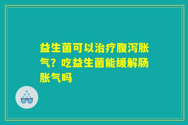 益生菌可以治疗腹泻胀气？吃益生菌能缓解肠胀气吗