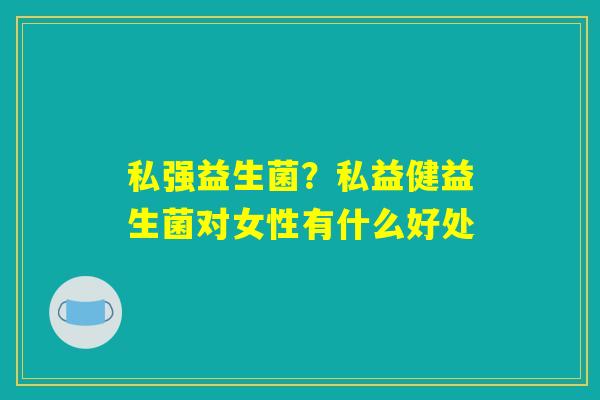 私强益生菌？私益健益生菌对女性有什么好处