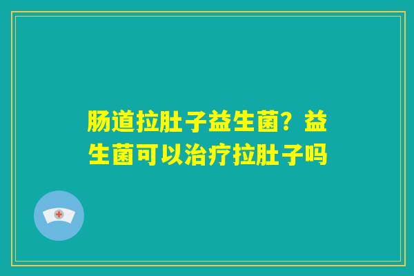 肠道拉肚子益生菌？益生菌可以治疗拉肚子吗