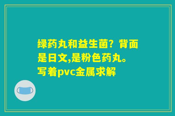 绿药丸和益生菌？背面是日文,是粉色药丸。写着pvc金属求解