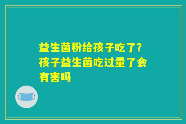 益生菌粉给孩子吃了？孩子益生菌吃过量了会有害吗