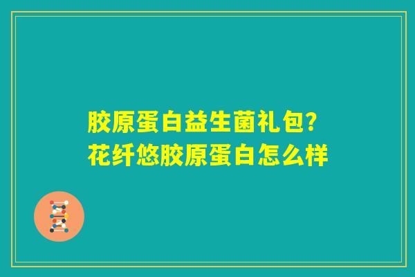 胶原蛋白益生菌礼包？花纤悠胶原蛋白怎么样