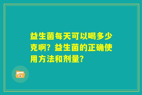 益生菌每天可以喝多少克啊?益生菌的正确使用方法和剂量? 益生菌每天可以喝多少克啊?益生菌的正确使用方法和剂量?