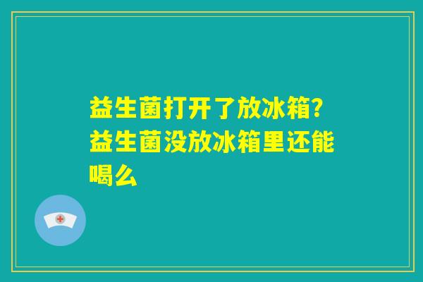 益生菌打开了放冰箱?益生菌没放冰箱里还能喝么 益生菌打开了放冰箱?益生菌没放冰箱里还能喝么