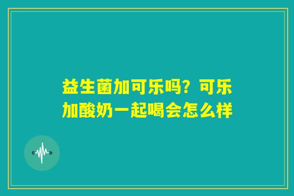 益生菌加可乐吗?可乐加酸奶一起喝会怎么样 益生菌加可乐吗?可乐加酸奶一起喝会怎么样