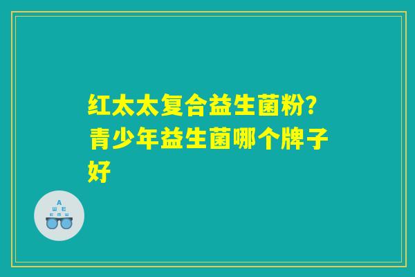 红太太复合益生菌粉？青少年益生菌哪个牌子好