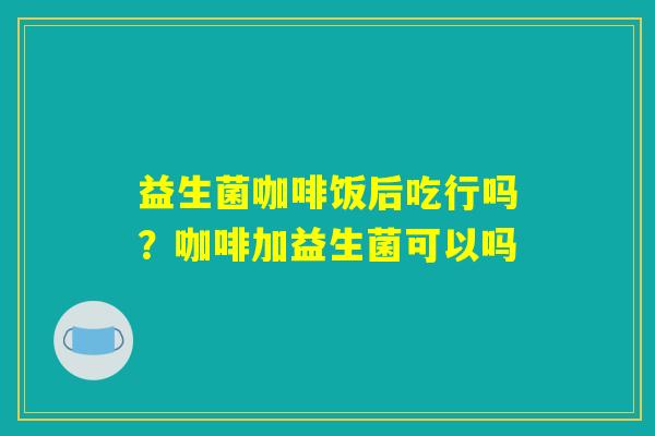 益生菌咖啡饭后吃行吗？咖啡加益生菌可以吗