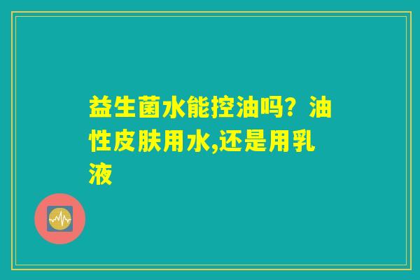 益生菌水能控油吗？油性皮肤用水,还是用乳液