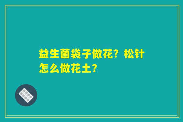 益生菌袋子做花？松针怎么做花土？