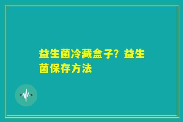 益生菌冷藏盒子?益生菌保存方法 益生菌冷藏盒子?益生菌保存方法