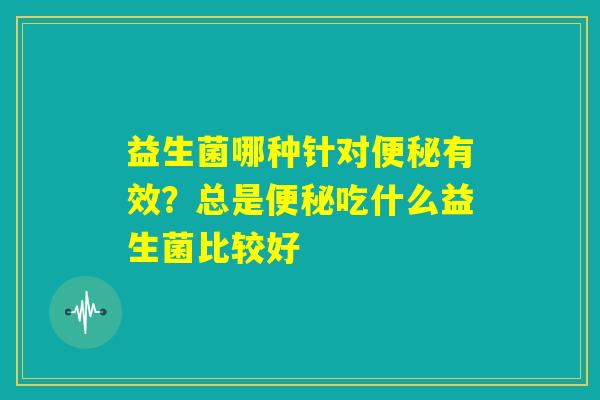 益生菌哪种针对便秘有效?总是便秘吃什么益生菌比较好 益生菌哪种针对便秘有效?总是便秘吃什么益生菌比较好