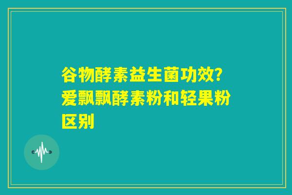 谷物酵素益生菌功效？爱飘飘酵素粉和轻果粉区别