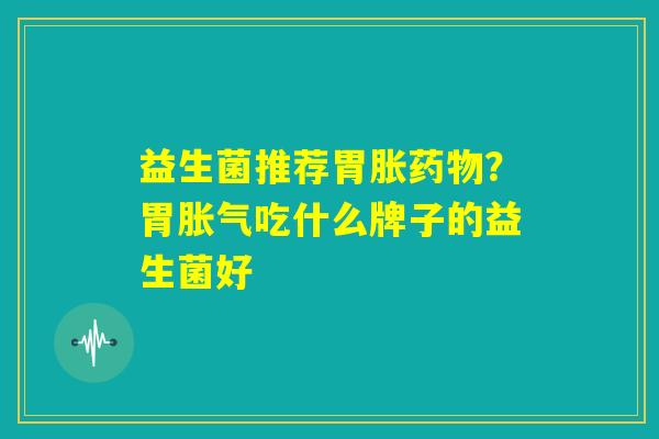 益生菌推荐胃胀药物？胃胀气吃什么牌子的益生菌好