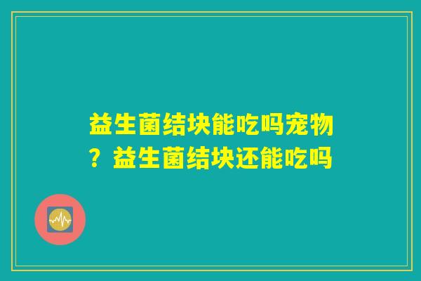 益生菌结块能吃吗宠物?益生菌结块还能吃吗 益生菌结块能吃吗宠物?益生菌结块还能吃吗