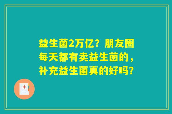 益生菌2万亿?朋友圈每天都有卖益生菌的,补充益生菌真的好吗? 益生菌2万亿?朋友圈每天都有卖益生菌的,补充益生菌真的好吗?