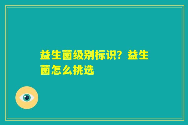 益生菌级别标识?益生菌怎么挑选 益生菌级别标识?益生菌怎么挑选
