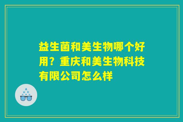 益生菌和美生物哪个好用?重庆和美生物科技有限公司怎么样 益生菌和美生物哪个好用?重庆和美生物科技有限公司怎么样