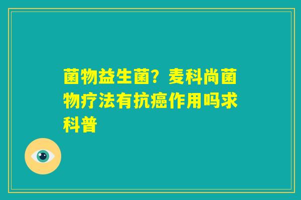 菌物益生菌?麦科尚菌物疗法有抗癌作用吗求科普 菌物益生菌?麦科尚菌物疗法有抗癌作用吗求科普
