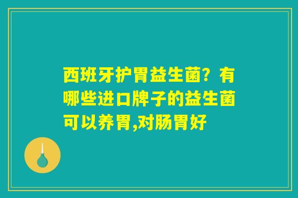 西班牙护胃益生菌？有哪些进口牌子的益生菌可以养胃,对肠胃好